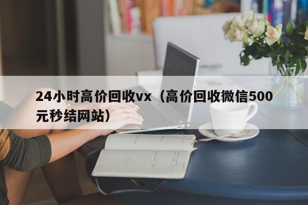 24小时高价回收vx（高价回收微信500元秒结网站）