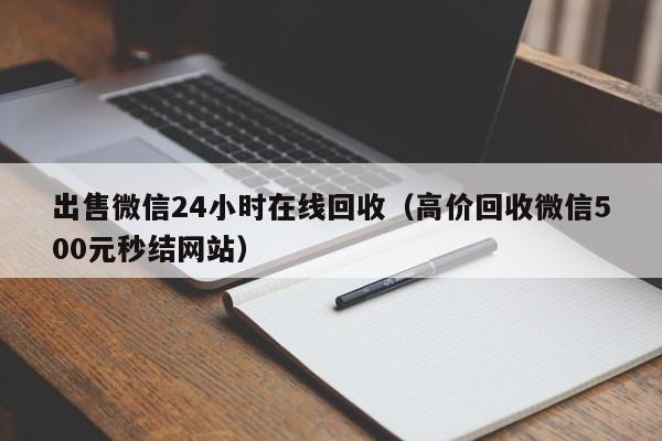 出售微信24小时在线回收（高价回收微信500元秒结网站）