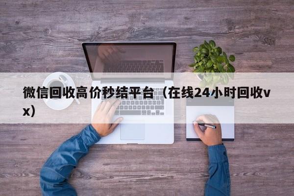 微信回收高价秒结平台（在线24小时回收vx）