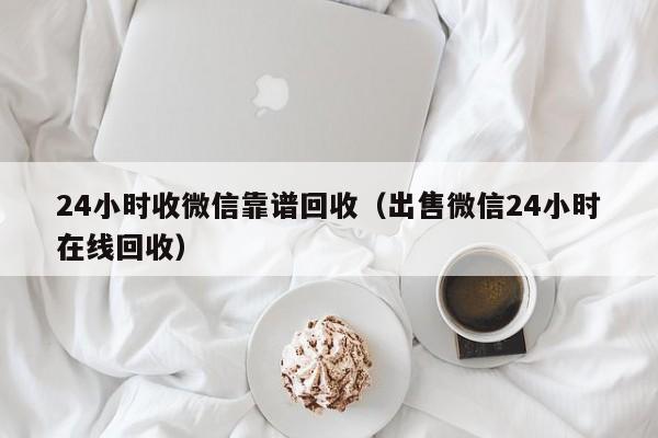 24小时收微信靠谱回收（出售微信24小时在线回收）