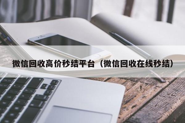 微信回收高价秒结平台（微信回收在线秒结）
