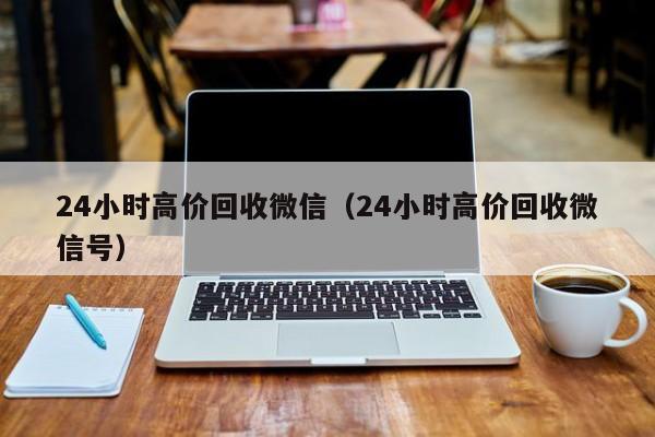 24小时高价回收微信（24小时高价回收微信号）