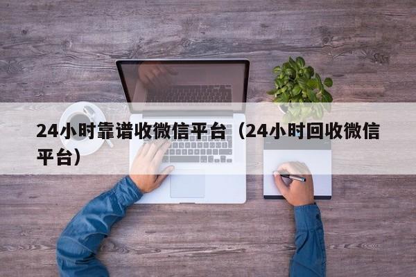 24小时靠谱收微信平台（24小时回收微信平台）