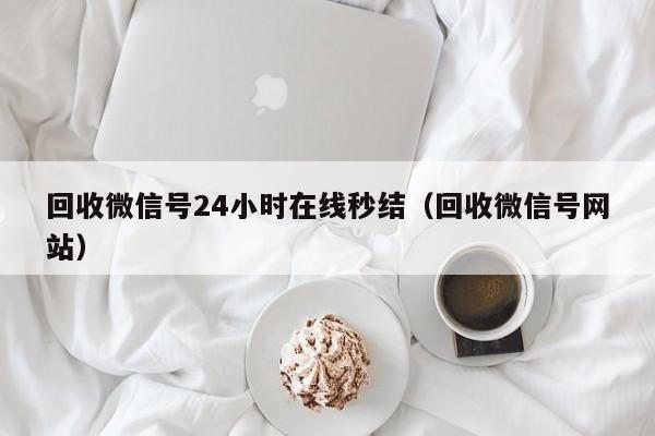 回收微信号24小时在线秒结（回收微信号网站）