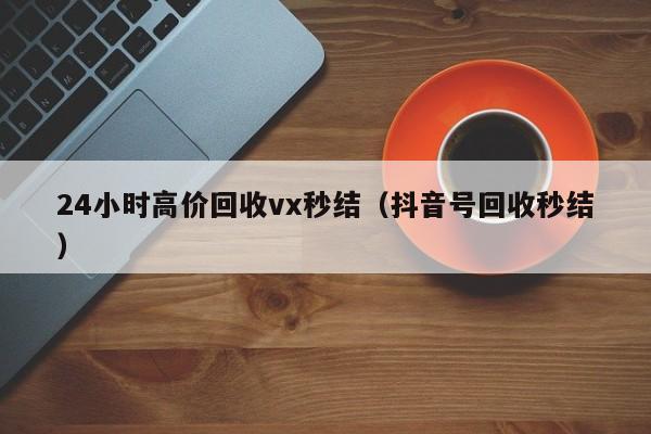 24小时高价回收vx秒结（抖音号回收秒结）