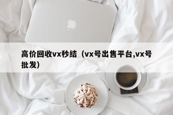 高价回收vx秒结（vx号出售平台,vx号批发）