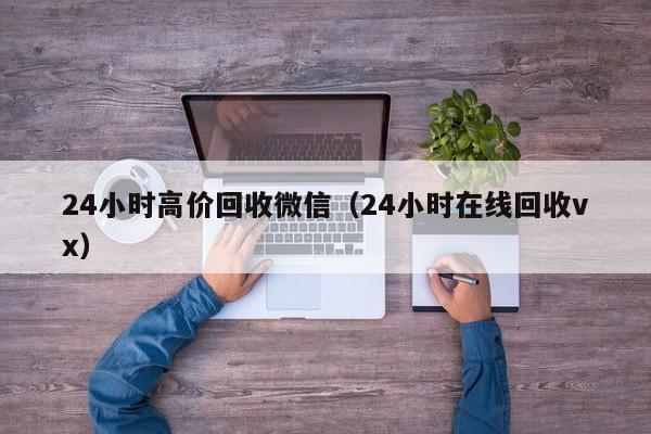 24小时高价回收微信（24小时在线回收vx）