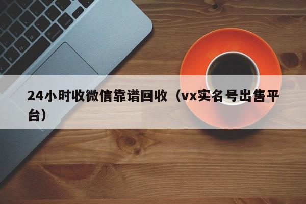 24小时收微信靠谱回收（vx实名号出售平台）