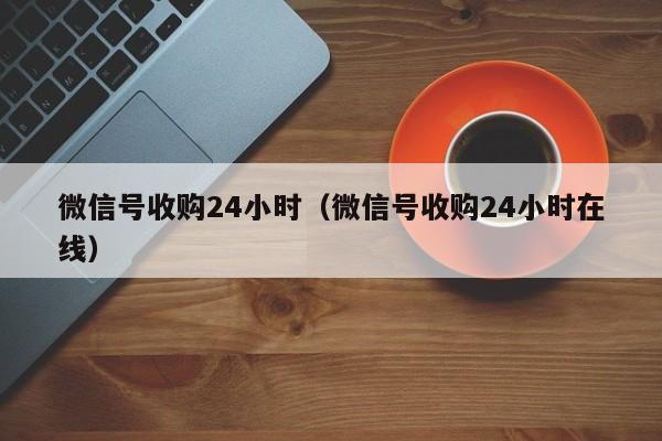 微信号收购24小时（微信号收购24小时在线）