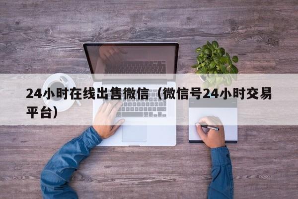 24小时在线出售微信（微信号24小时交易平台）