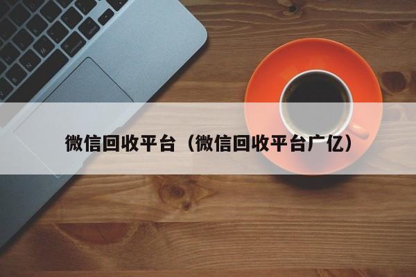 微信回收平台（微信回收平台广亿）