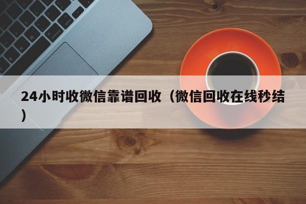 24小时收微信靠谱回收（微信回收在线秒结）