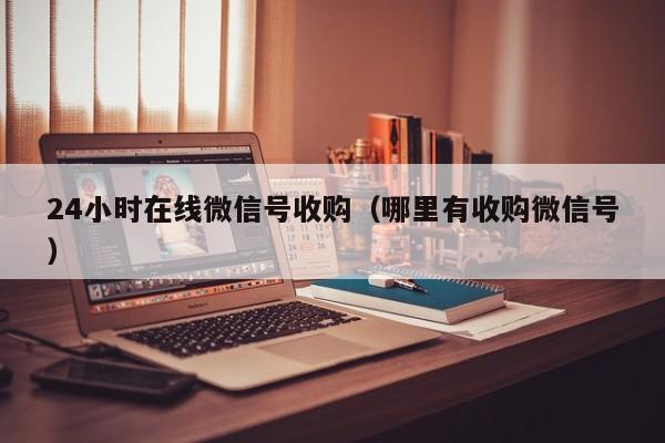 24小时在线微信号收购（哪里有收购微信号）