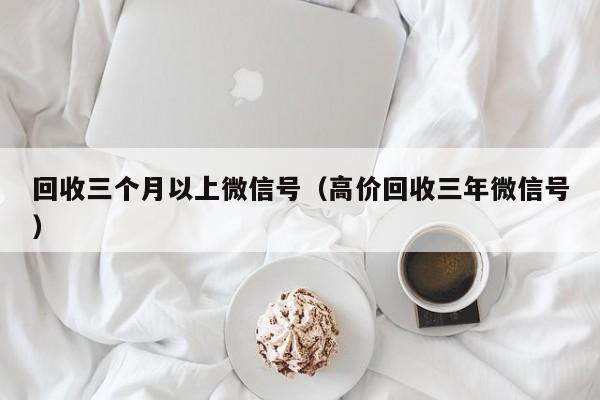 回收三个月以上微信号（高价回收三年微信号）