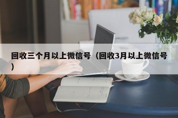 回收三个月以上微信号（回收3月以上微信号）