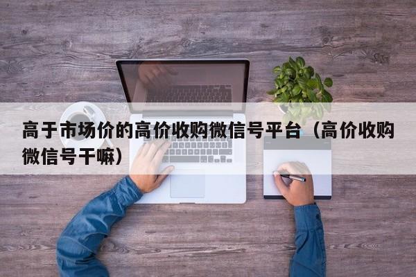 高于市场价的高价收购微信号平台（高价收购微信号干嘛）