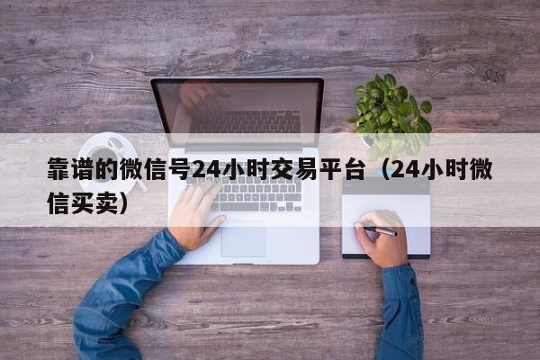 靠谱的微信号24小时交易平台（24小时微信买卖）