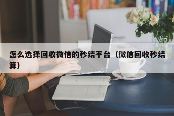 怎么选择回收微信的秒结平台（微信回收秒结算）