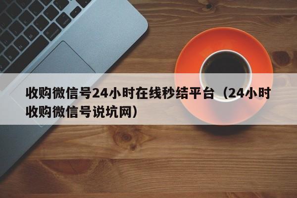 收购微信号24小时在线秒结平台（24小时收购微信号说坑网）