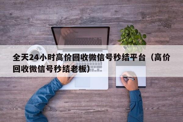 全天24小时高价回收微信号秒结平台（高价回收微信号秒结老板）