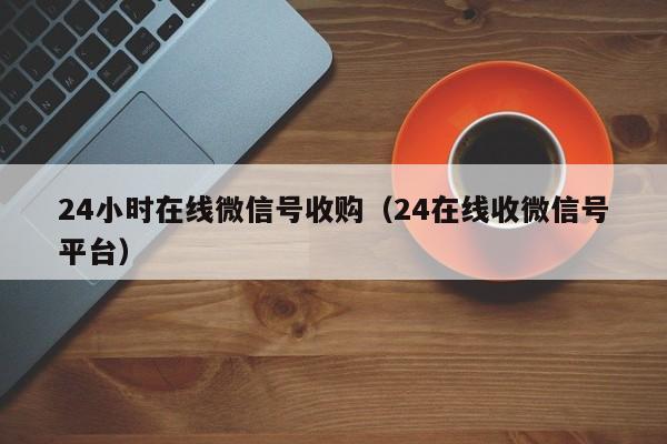 24小时在线微信号收购（24在线收微信号平台）