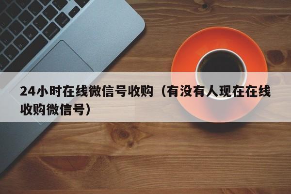 24小时在线微信号收购（有没有人现在在线收购微信号）
