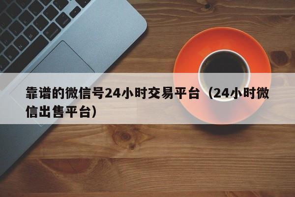 靠谱的微信号24小时交易平台（24小时微信出售平台）
