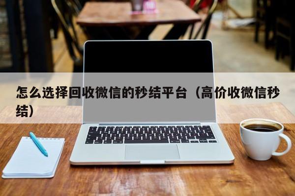 怎么选择回收微信的秒结平台（高价收微信秒结）