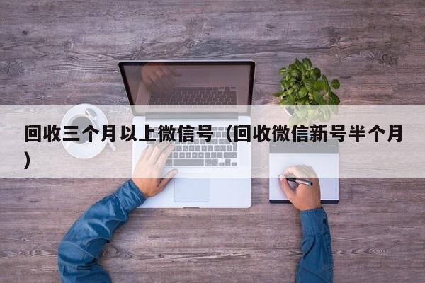回收三个月以上微信号（回收微信新号半个月）