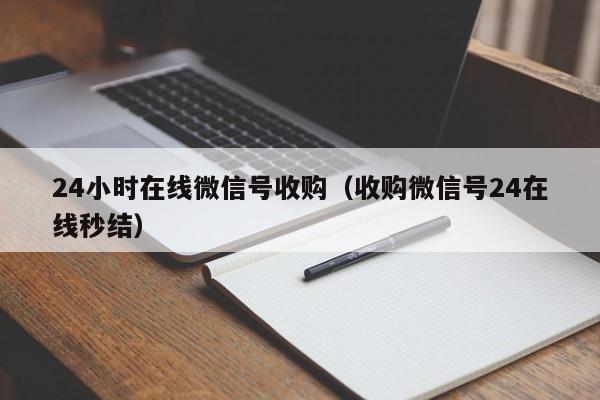 24小时在线微信号收购（收购微信号24在线秒结）