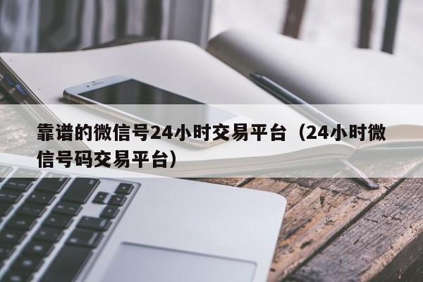 靠谱的微信号24小时交易平台（24小时微信号码交易平台）