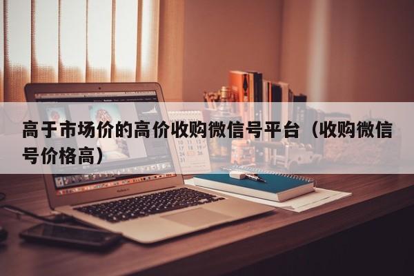 高于市场价的高价收购微信号平台（收购微信号价格高）