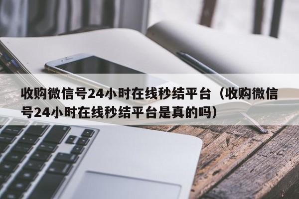 收购微信号24小时在线秒结平台（收购微信号24小时在线秒结平台是真的吗）