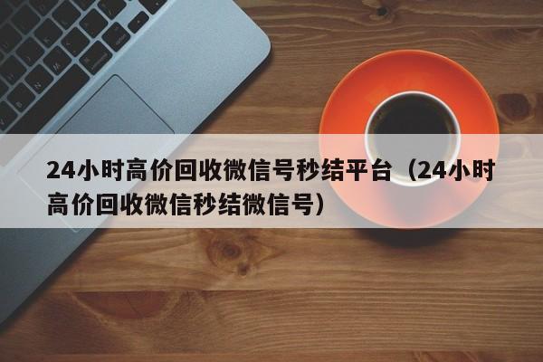 24小时高价回收微信号秒结平台（24小时高价回收微信秒结微信号）