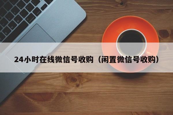 24小时在线微信号收购（闲置微信号收购）