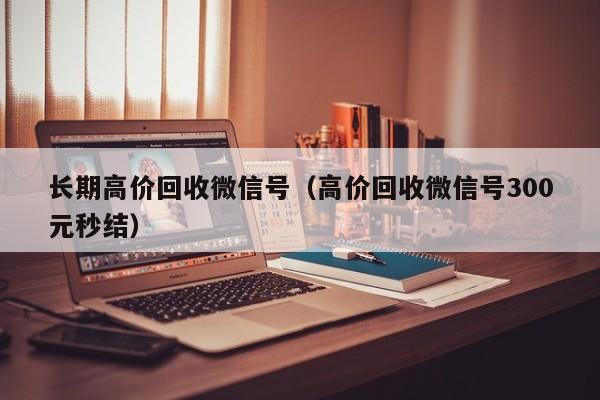 长期高价回收微信号（高价回收微信号300元秒结）