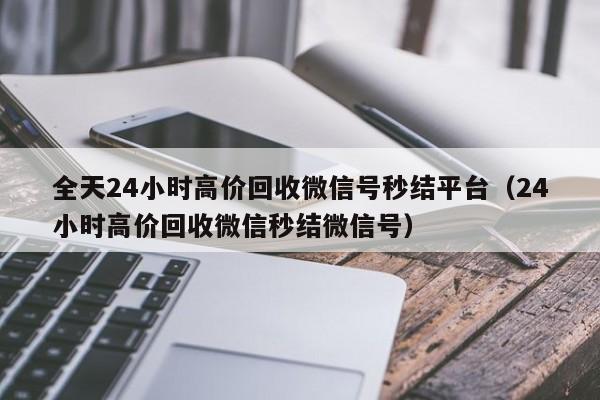 全天24小时高价回收微信号秒结平台（24小时高价回收微信秒结微信号）