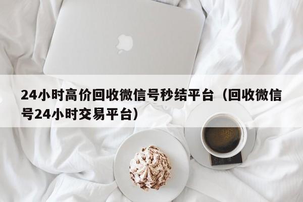 24小时高价回收微信号秒结平台（回收微信号24小时交易平台）