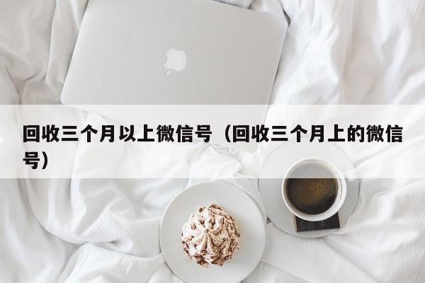回收三个月以上微信号（回收三个月上的微信号）