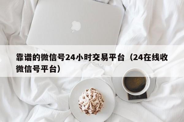 靠谱的微信号24小时交易平台（24在线收微信号平台）