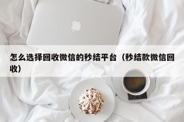 怎么选择回收微信的秒结平台（秒结款微信回收）
