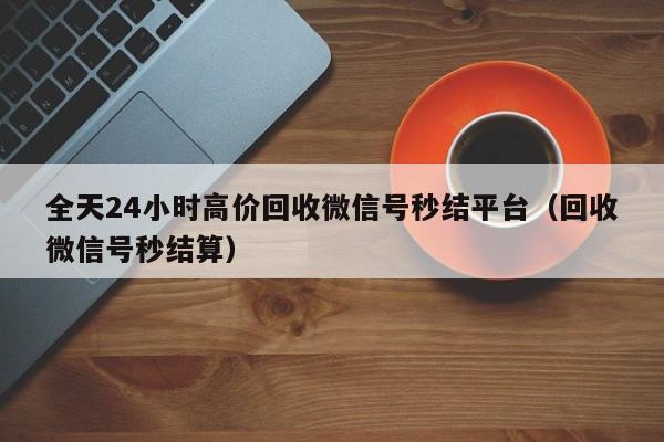 全天24小时高价回收微信号秒结平台（回收微信号秒结算）