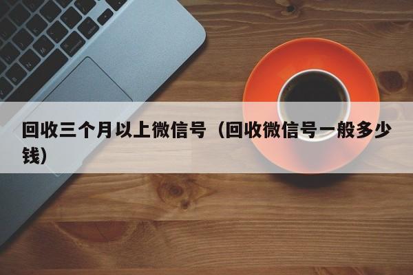 回收三个月以上微信号（回收微信号一般多少钱）