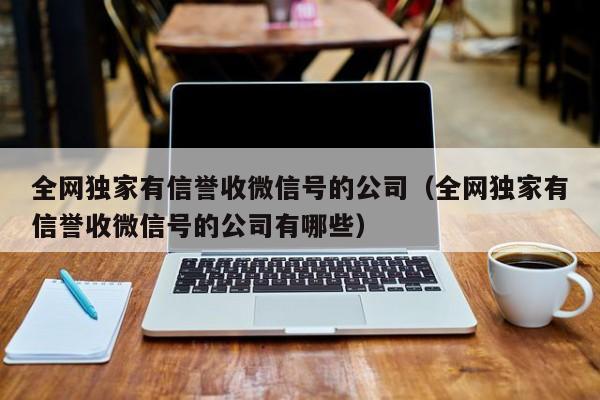 全网独家有信誉收微信号的公司（全网独家有信誉收微信号的公司有哪些）