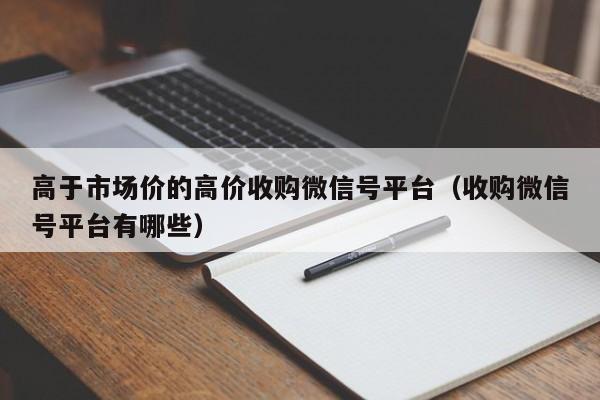 高于市场价的高价收购微信号平台（收购微信号平台有哪些）