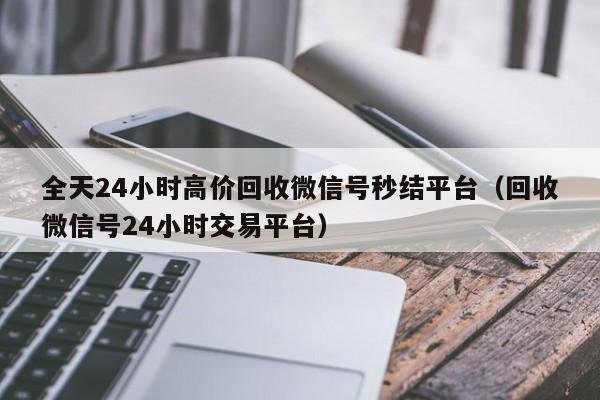 全天24小时高价回收微信号秒结平台（回收微信号24小时交易平台）