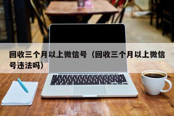 回收三个月以上微信号（回收三个月以上微信号违法吗）