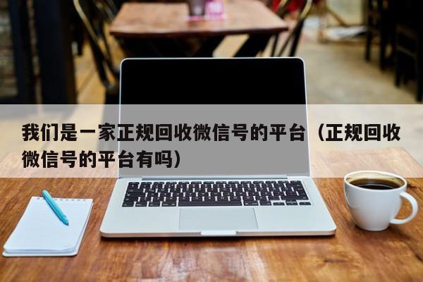 我们是一家正规回收微信号的平台（正规回收微信号的平台有吗）