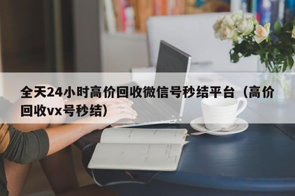 全天24小时高价回收微信号秒结平台（高价回收vx号秒结）