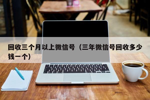 回收三个月以上微信号（三年微信号回收多少钱一个）